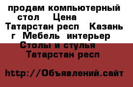 продам компьютерный стол  › Цена ­ 2 500 - Татарстан респ., Казань г. Мебель, интерьер » Столы и стулья   . Татарстан респ.